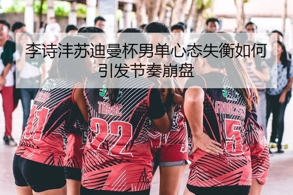 李诗沣苏迪曼杯男单心态失衡如何引发节奏崩盘